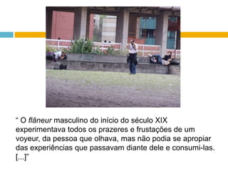 “ O flâneurmasculino do início do século XIX experimentava todos os prazeres e frustações de um voyeur, da pessoa que olhava, mas não podia se apropiar das experiências que passavam diante dele e consumi-las. [...]”