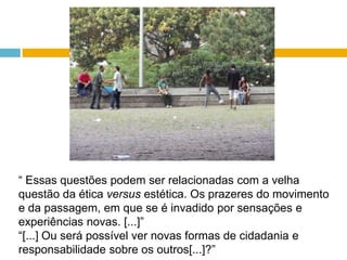 “ Essas questões podem ser relacionadas com a velha questão da ética versus estética. Os prazeres do movimento e da passagem, em que se é invadido por sensações e experiências novas. [...]” “[...] Ou será possível ver novas formas de cidadania e responsabilidade sobre os outros[...]?” 