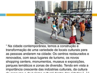 “ Na cidade contemporânea, temos a construção e transformação de uma variedade de locais culturais para as pessoas andarem na cidade: Os centros restaurados e renovados, com seus lugares de turismo, os novos shopping centers, monumentos, museus e exposições, parques temáticos e zonas de diversão. Tendo em vista a importância crescente das indústrias culturais, da cultura de consumo e do turismo cultural dentro das cidades [...] “