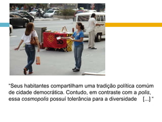 “Seus habitantes compartilham uma tradição política comúm de cidade democrática. Contudo, em contraste com a polis, essa cosmopolispossuí tolerância para a diversidade    [...] “