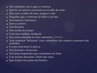 


















Não adubado com a água e o esterco
Que faz as roseiras crescerem ao orvalho da noite
Mas com o adubo do suor, sangue e vida
Daqueles que o verteram do labor e da luta.
Aos trancos e barrancos
Erros e acertos
Vais florindo
Nas sendas do tempo
Com suas matizes desiguais
Nas rédeas incestas de seus comandos. =======
Teus canteiros "incharam" com o abandono dos campos e pomares não
cuidados.
E como num barco à deriva
Vais florindo o horizonte
Nas lesas-majestades que comandam teu leme
E no incerto deixando o florir das rosas
Que ficarão nas pintas da história.

 