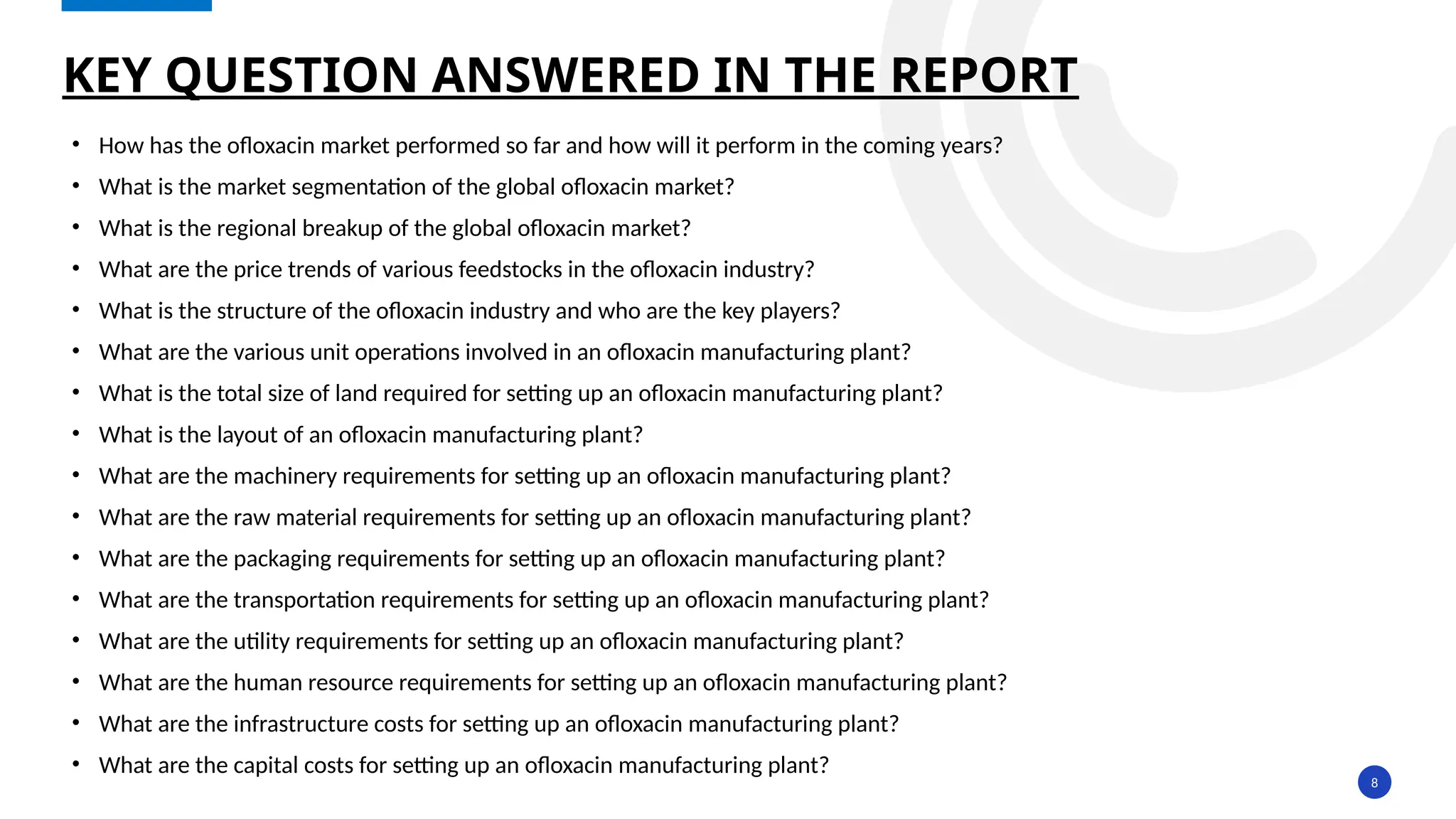 8
• How has the ofloxacin market performed so far and how will it perform in the coming years?
• What is the market segmentation of the global ofloxacin market?
• What is the regional breakup of the global ofloxacin market?
• What are the price trends of various feedstocks in the ofloxacin industry?
• What is the structure of the ofloxacin industry and who are the key players?
• What are the various unit operations involved in an ofloxacin manufacturing plant?
• What is the total size of land required for setting up an ofloxacin manufacturing plant?
• What is the layout of an ofloxacin manufacturing plant?
• What are the machinery requirements for setting up an ofloxacin manufacturing plant?
• What are the raw material requirements for setting up an ofloxacin manufacturing plant?
• What are the packaging requirements for setting up an ofloxacin manufacturing plant?
• What are the transportation requirements for setting up an ofloxacin manufacturing plant?
• What are the utility requirements for setting up an ofloxacin manufacturing plant?
• What are the human resource requirements for setting up an ofloxacin manufacturing plant?
• What are the infrastructure costs for setting up an ofloxacin manufacturing plant?
• What are the capital costs for setting up an ofloxacin manufacturing plant?
KEY QUESTION ANSWERED IN THE REPORT
 