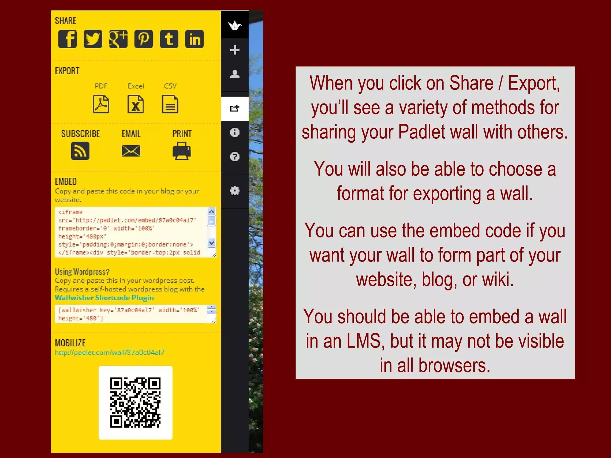 When you click on Share / Export,
 you’ll see a variety of methods for
sharing your Padlet wall with others.
 You will also be able to choose a
   format for exporting a wall.
You can use the embed code if you
want your wall to form part of your
      website, blog, or wiki.
You should be able to embed a wall
in an LMS, but it may not be visible
         in all browsers.
 