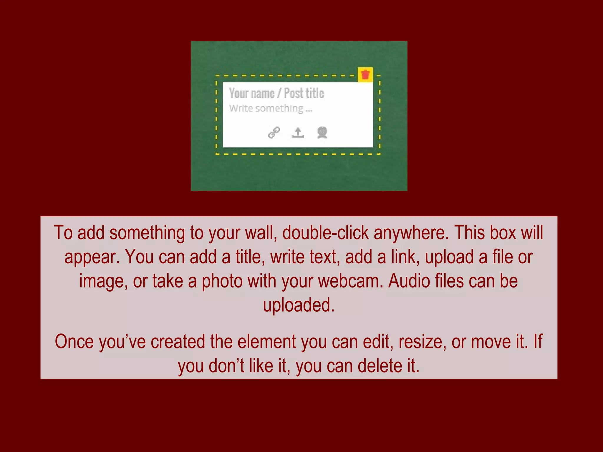 To add something to your wall, double-click anywhere. This box will
 appear. You can add a title, write text, add a link, upload a file or
   image, or take a photo with your webcam. Audio files can be
                            uploaded.
Once you’ve created the element you can edit, resize, or move it. If
               you don’t like it, you can delete it.
 