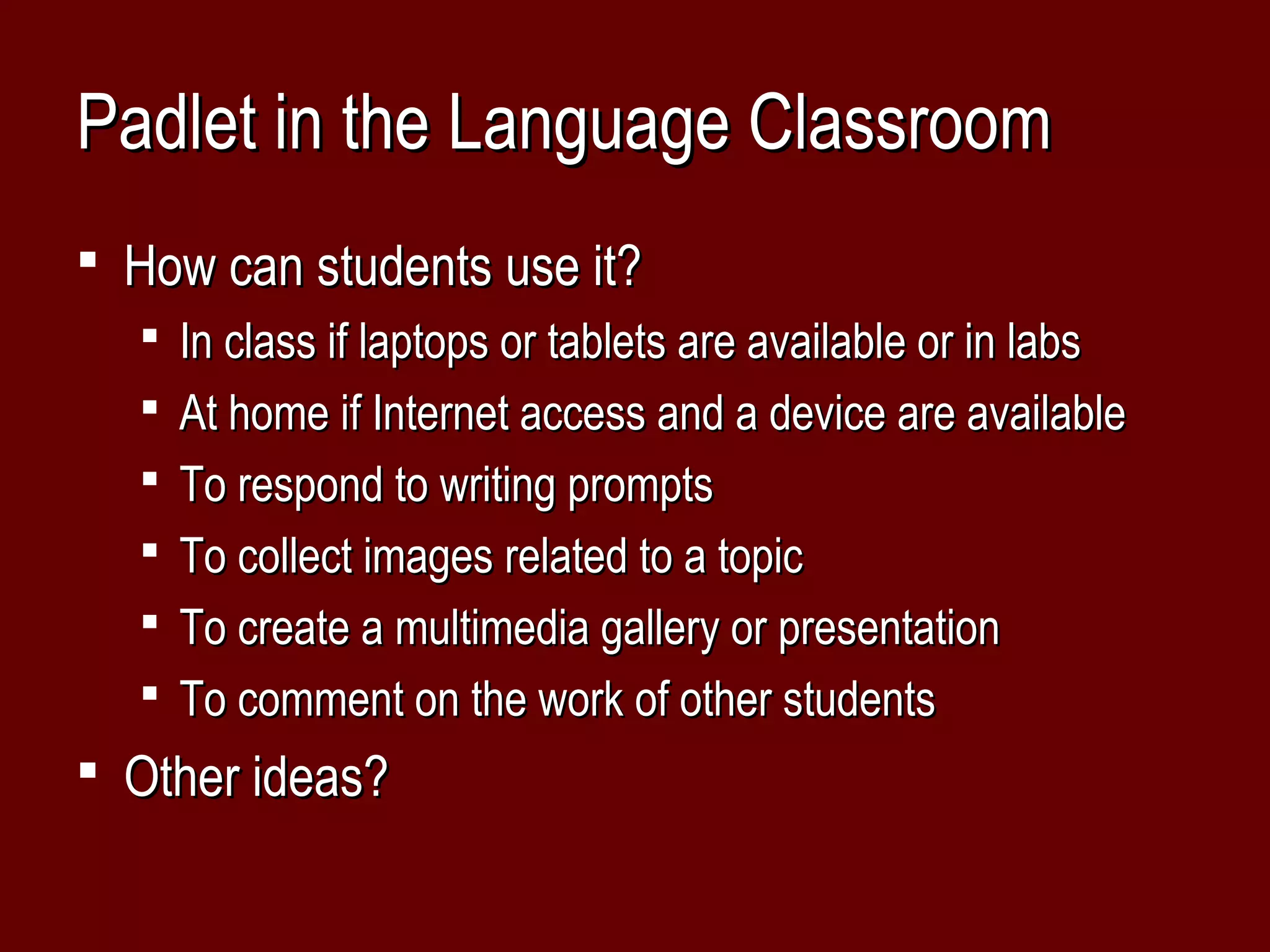 Padlet in the Language Classroom
 How can students use it?
   In class if laptops or tablets are available or in labs
   At home if Internet access and a device are available
   To respond to writing prompts
   To collect images related to a topic
   To create a multimedia gallery or presentation
   To comment on the work of other students
 Other ideas?
 