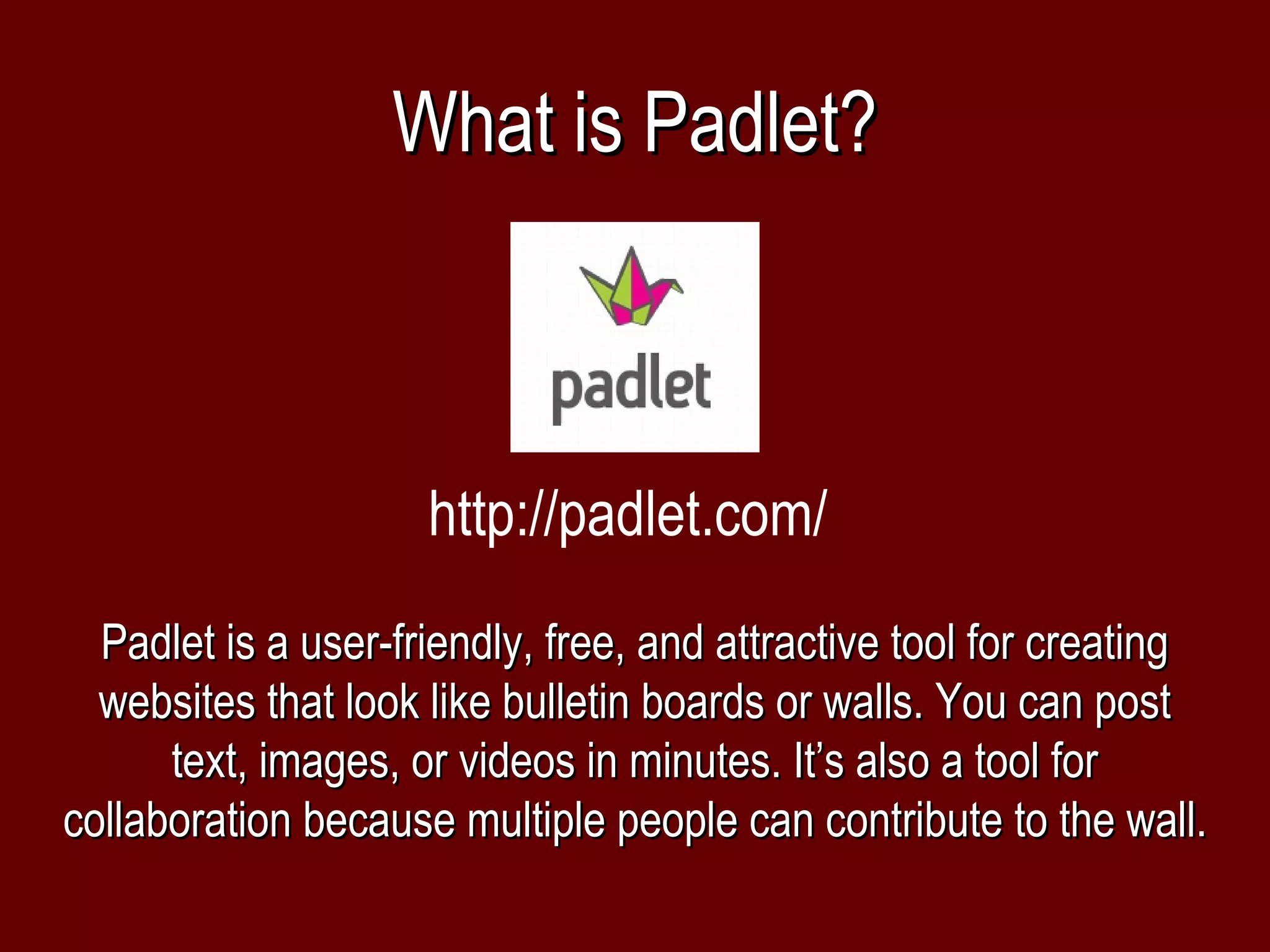 What is Padlet?



                     http://padlet.com/
  Padlet is a user-friendly, free, and attractive tool for creating
  websites that look like bulletin boards or walls. You can post
      text, images, or videos in minutes. It’s also a tool for
collaboration because multiple people can contribute to the wall.
 