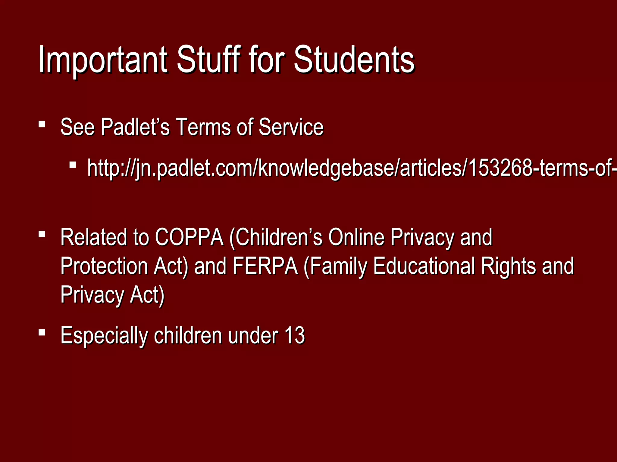 Important Stuff for Students
 See Padlet’s Terms of Service
    http://jn.padlet.com/knowledgebase/articles/153268-terms-of-


 Related to COPPA (Children’s Online Privacy and
  Protection Act) and FERPA (Family Educational Rights and
  Privacy Act)
 Especially children under 13
 