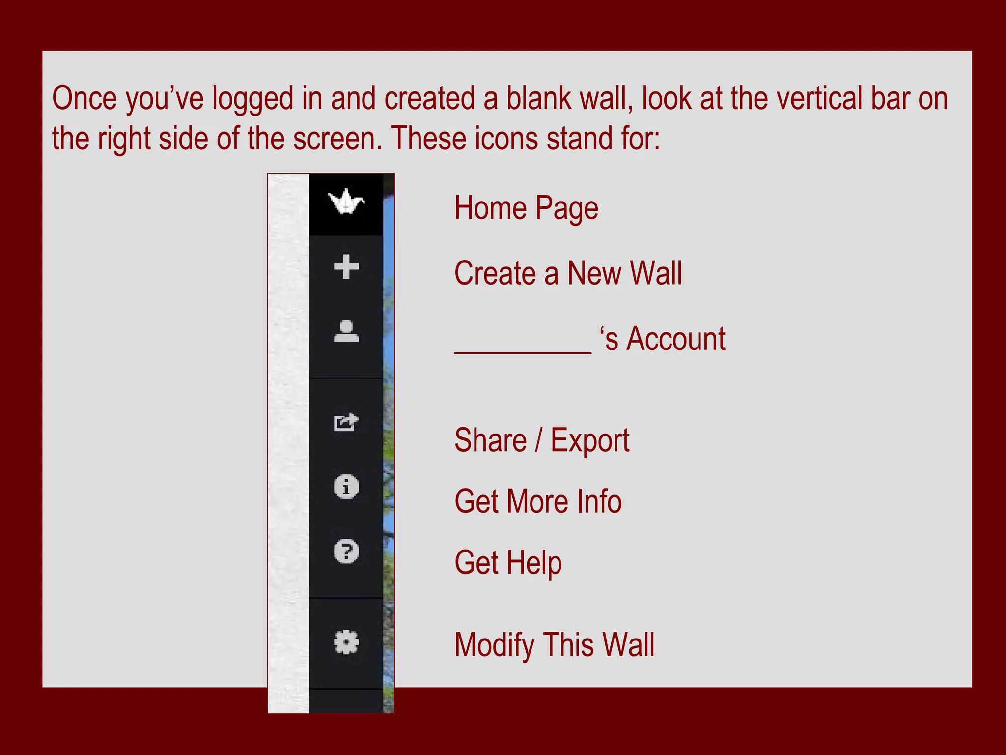 Once you’ve logged in and created a blank wall, look at the vertical bar on
the right side of the screen. These icons stand for:

                                 Home Page
                                 Create a New Wall
                                 _________ ‘s Account


                                 Share / Export
                                 Get More Info
                                 Get Help

                                 Modify This Wall
 