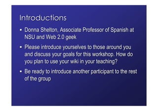 Introductions
 Donna Shelton, Associate Professor of Spanish at
 NSU and Web 2.0 geek
 Please introduce yourselves to those around you
 and discuss your goals for this workshop. How do
 you plan to use your wiki in your teaching?
 Be ready to introduce another participant to the rest
 of the group
 