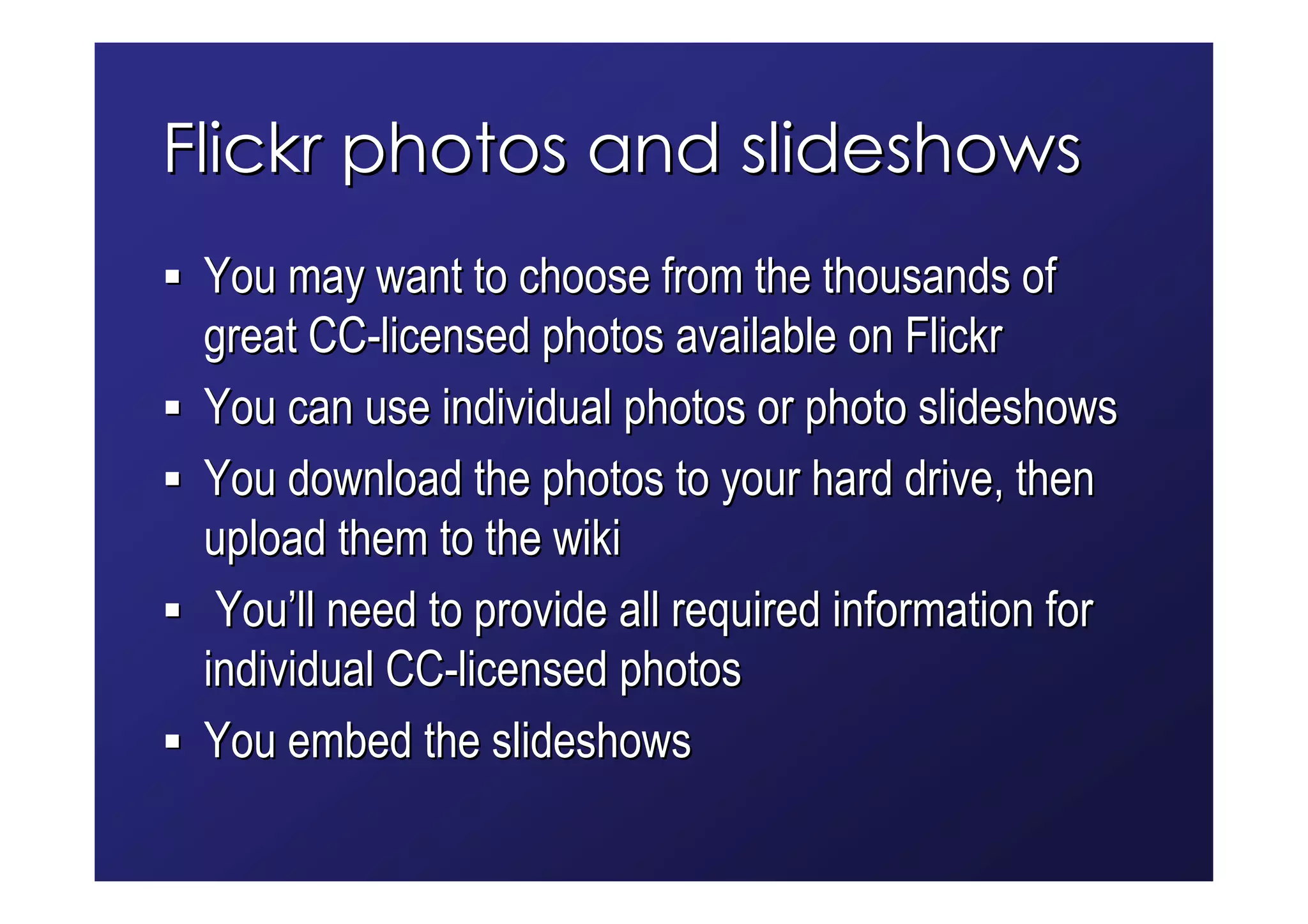 Flickr photos and slideshows
 You may want to choose from the thousands of
 great CC-licensed photos available on Flickr
 You can use individual photos or photo slideshows
 You download the photos to your hard drive, then
 upload them to the wiki
  You’ll need to provide all required information for
 individual CC-licensed photos
 You embed the slideshows
 