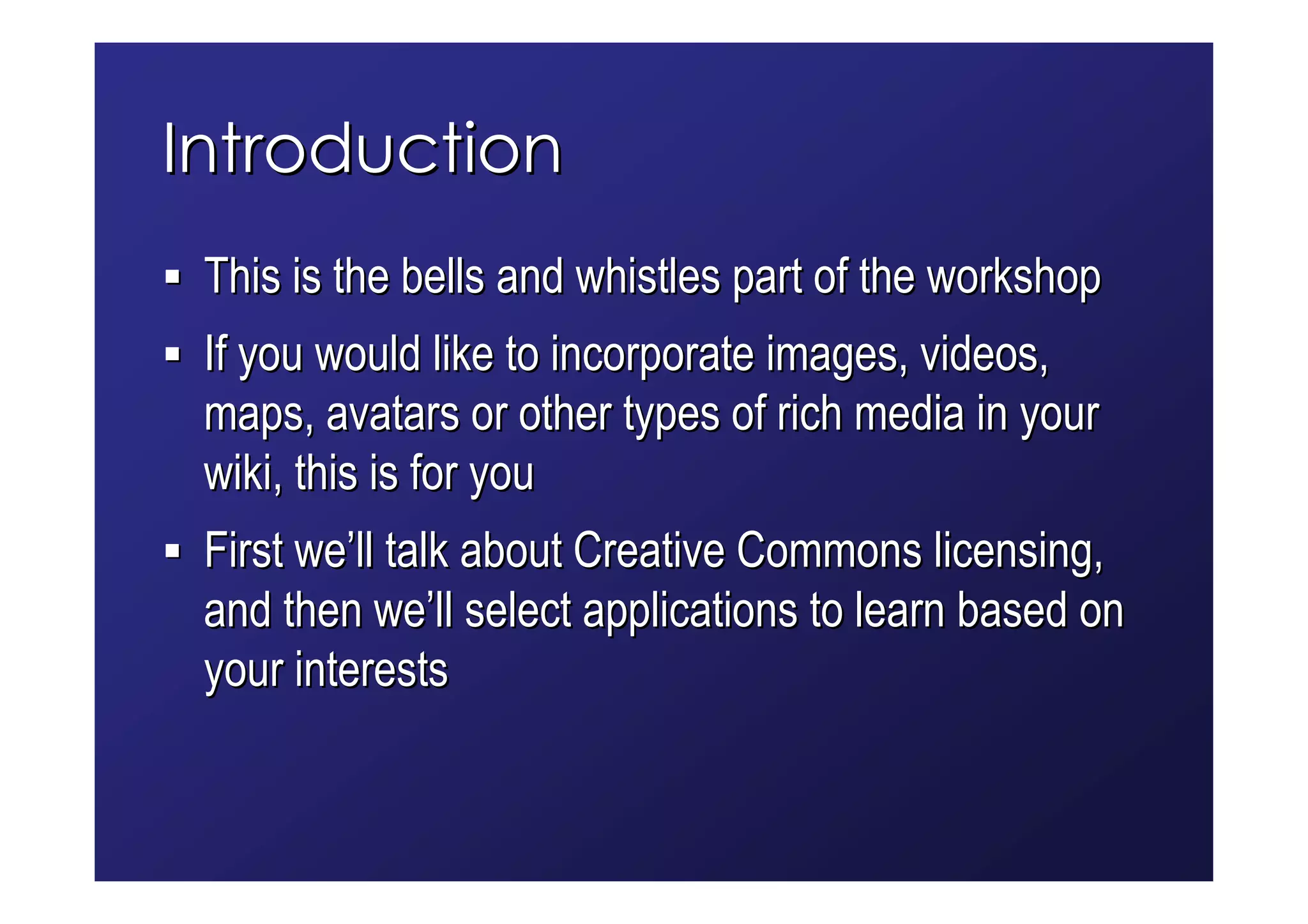 Introduction
 This is the bells and whistles part of the workshop
 If you would like to incorporate images, videos,
 maps, avatars or other types of rich media in your
 wiki, this is for you
 First we’ll talk about Creative Commons licensing,
 and then we’ll select applications to learn based on
 your interests
 