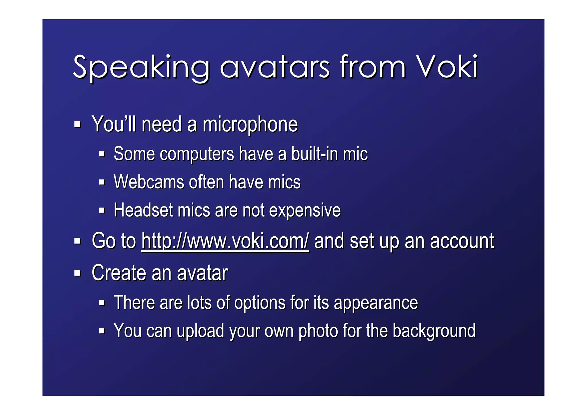 Speaking avatars from Voki
 You’ll need a microphone
   Some computers have a built-in mic
   Webcams often have mics
   Headset mics are not expensive
 Go to http://www.voki.com/ and set up an account
 Create an avatar
   There are lots of options for its appearance
   You can upload your own photo for the background
 