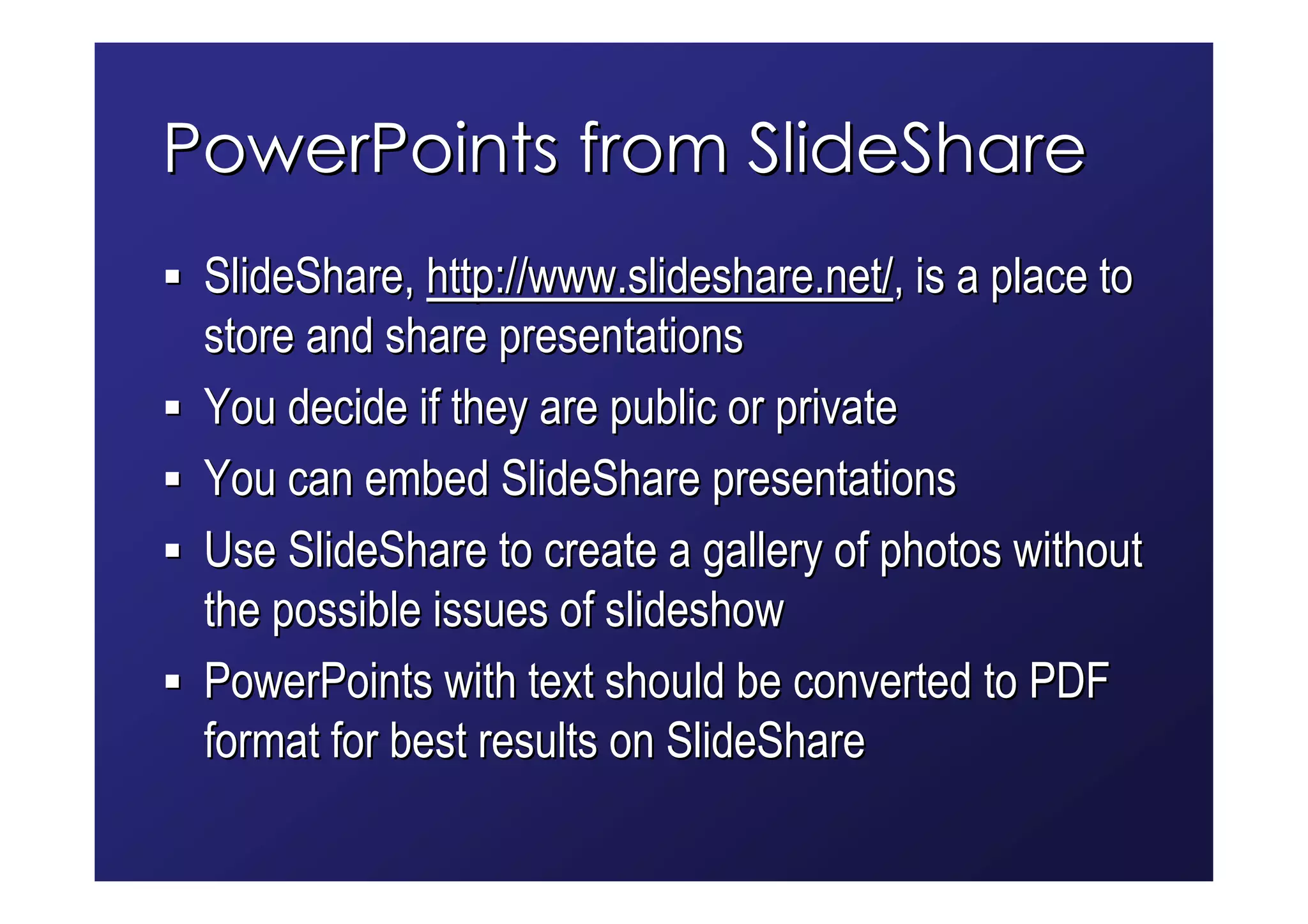 PowerPoints from SlideShare
 SlideShare, http://www.slideshare.net/, is a place to
 store and share presentations
 You decide if they are public or private
 You can embed SlideShare presentations
 Use SlideShare to create a gallery of photos without
 the possible issues of slideshow
 PowerPoints with text should be converted to PDF
 format for best results on SlideShare
 