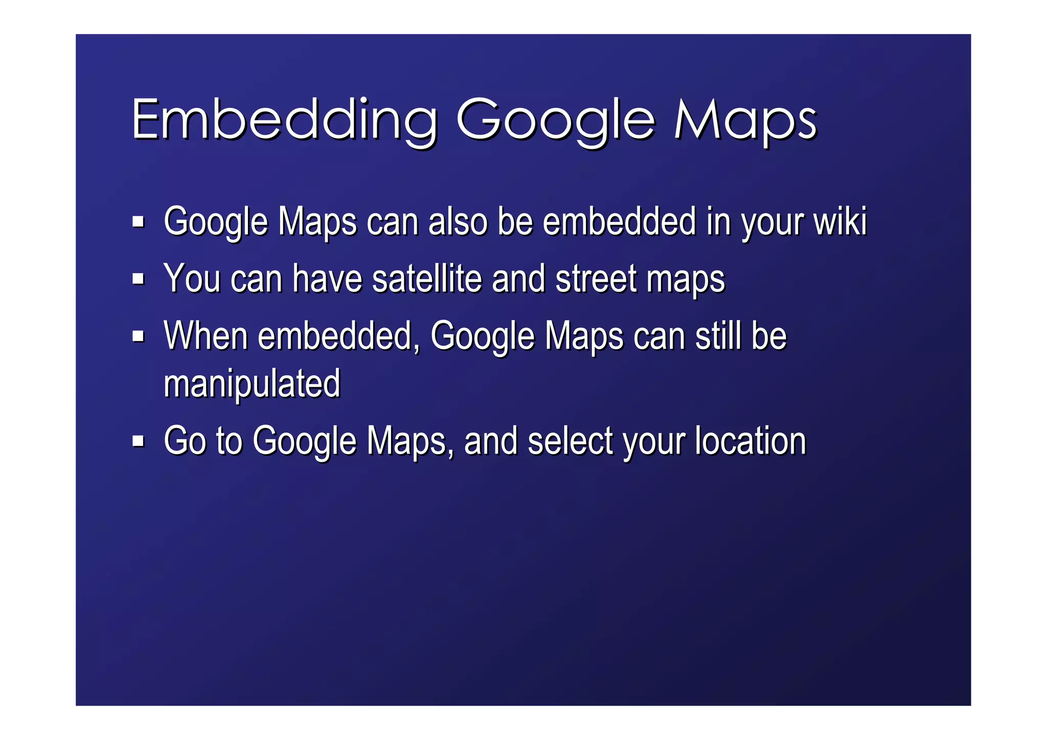Embedding Google Maps
 Google Maps can also be embedded in your wiki
 You can have satellite and street maps
 When embedded, Google Maps can still be
 manipulated
 Go to Google Maps, and select your location
 