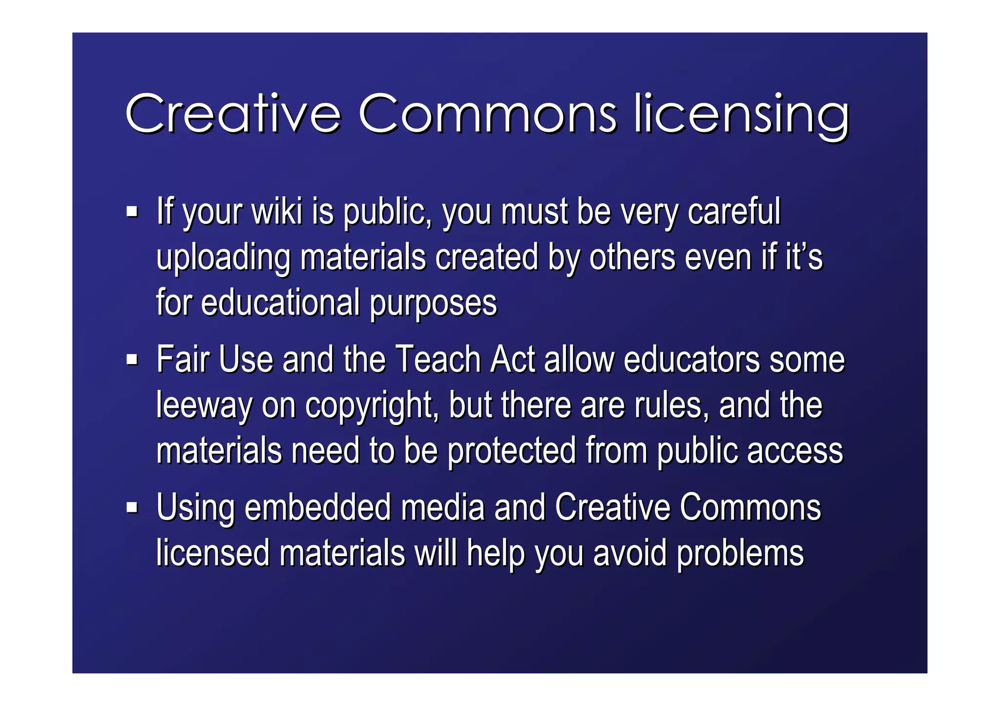 Creative Commons licensing
 If your wiki is public, you must be very careful
 uploading materials created by others even if it’s
 for educational purposes
 Fair Use and the Teach Act allow educators some
 leeway on copyright, but there are rules, and the
 materials need to be protected from public access
 Using embedded media and Creative Commons
 licensed materials will help you avoid problems
 