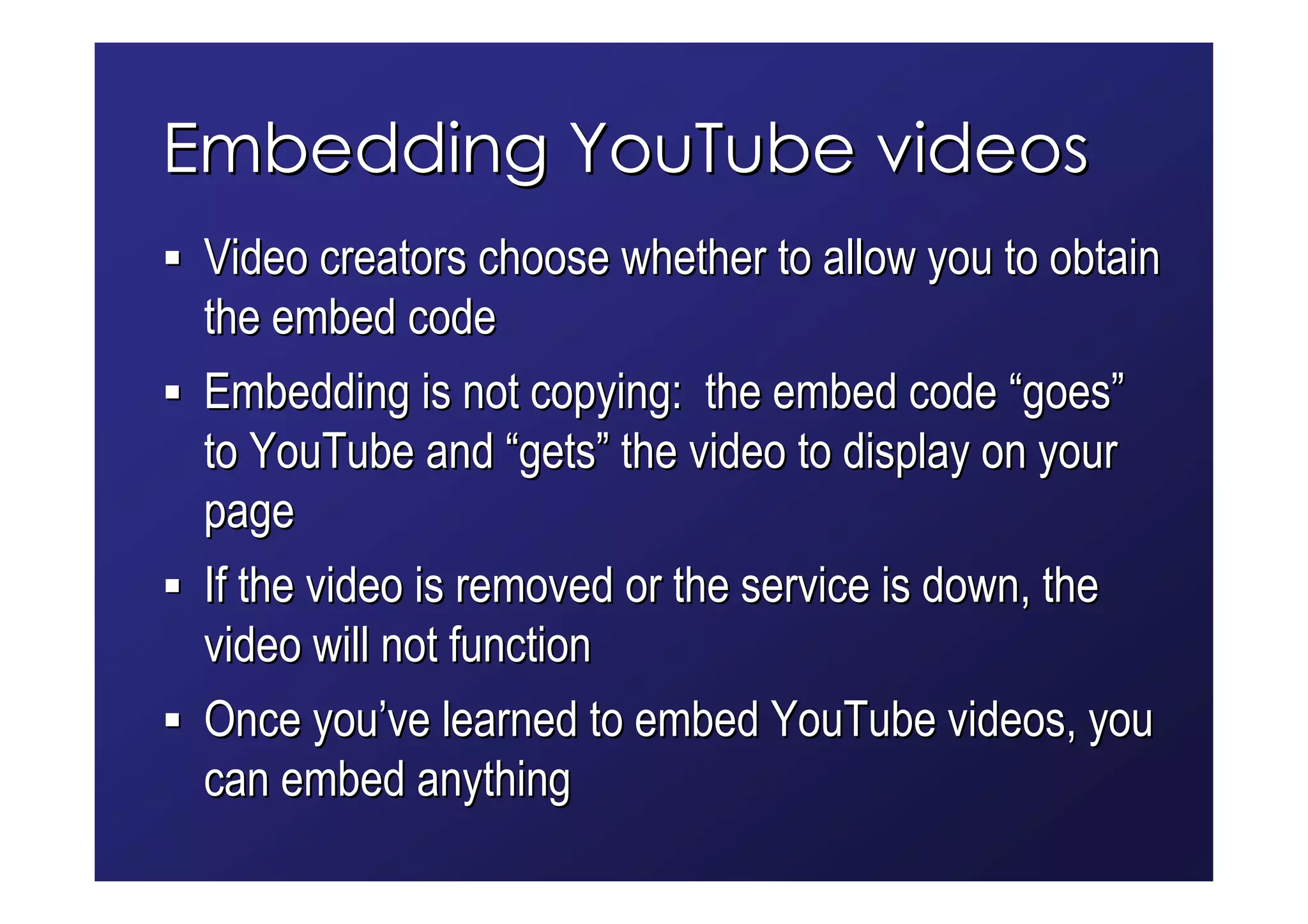 Embedding YouTube videos
 Video creators choose whether to allow you to obtain
 the embed code
 Embedding is not copying: the embed code “goes”
 to YouTube and “gets” the video to display on your
 page
 If the video is removed or the service is down, the
 video will not function
 Once you’ve learned to embed YouTube videos, you
 can embed anything
 