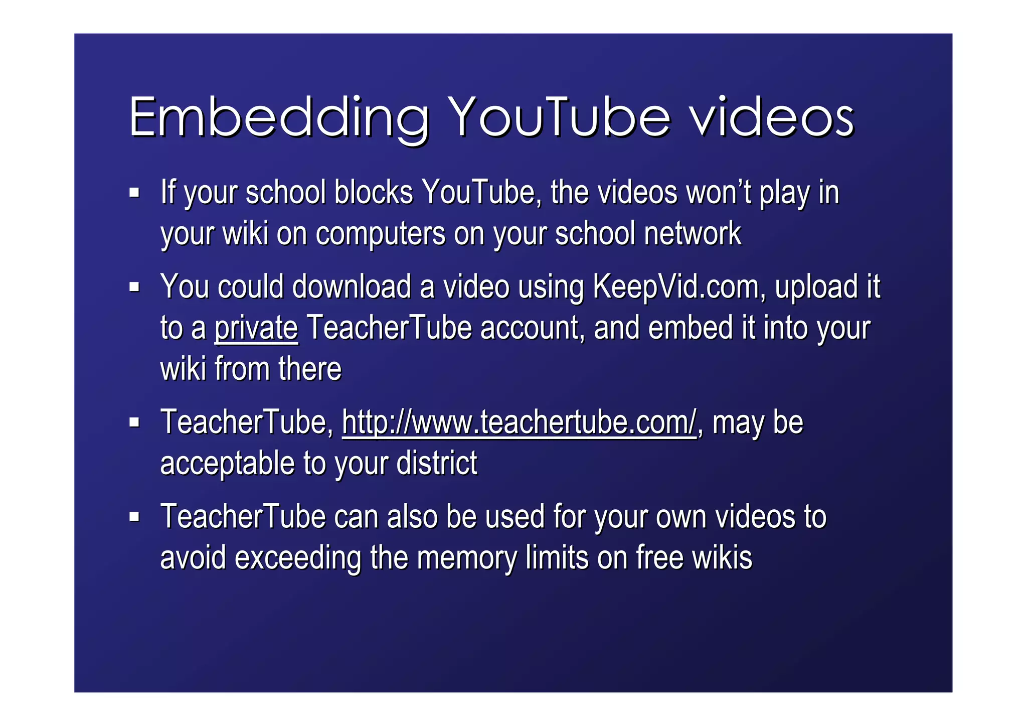 Embedding YouTube videos
 If your school blocks YouTube, the videos won’t play in
 your wiki on computers on your school network
 You could download a video using KeepVid.com, upload it
 to a private TeacherTube account, and embed it into your
 wiki from there
 TeacherTube, http://www.teachertube.com/, may be
 acceptable to your district
 TeacherTube can also be used for your own videos to
 avoid exceeding the memory limits on free wikis
 