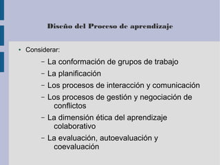 Diseño del Proceso de aprendizaje 
● Considerar: 
– La conformación de grupos de trabajo 
– La planificación 
– Los procesos de interacción y comunicación 
– Los procesos de gestión y negociación de 
conflictos 
– La dimensión ética del aprendizaje 
colaborativo 
– La evaluación, autoevaluación y 
coevaluación 
 