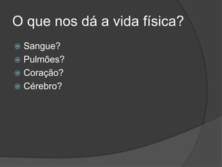 O que nos dá a vida física?
 Sangue?
 Pulmões?
 Coração?
 Cérebro?
 