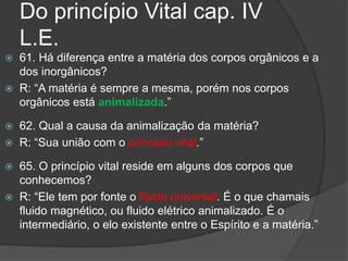 Do princípio Vital cap. IV
L.E.
 61. Há diferença entre a matéria dos corpos orgânicos e a
dos inorgânicos?
 R: “A matéria é sempre a mesma, porém nos corpos
orgânicos está animalizada.”
 62. Qual a causa da animalização da matéria?
 R: “Sua união com o princípio vital.”
 65. O princípio vital reside em alguns dos corpos que
conhecemos?
 R: “Ele tem por fonte o fluido universal. É o que chamais
fluido magnético, ou fluido elétrico animalizado. É o
intermediário, o elo existente entre o Espírito e a matéria.”
 