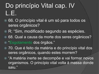 Do princípio Vital cap. IV
L.E.
 66. O princípio vital é um só para todos os
seres orgânicos?
 R: “Sim, modificado segundo as espécies.
 68. Qual a causa da morte dos seres orgânicos?
 “Esgotamento dos órgãos.”
 70. Que é feito da matéria e do princípio vital dos
seres orgânicos, quando estes morrem?
 “A matéria inerte se decompõe e vai formar novos
organismos. O princípio vital volta à massa donde
saiu.”
 
