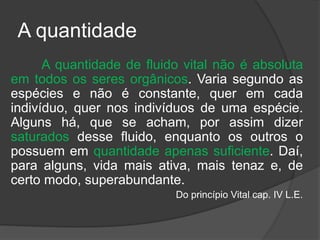 A quantidade
A quantidade de fluido vital não é absoluta
em todos os seres orgânicos. Varia segundo as
espécies e não é constante, quer em cada
indivíduo, quer nos indivíduos de uma espécie.
Alguns há, que se acham, por assim dizer
saturados desse fluido, enquanto os outros o
possuem em quantidade apenas suficiente. Daí,
para alguns, vida mais ativa, mais tenaz e, de
certo modo, superabundante.
Do princípio Vital cap. IV L.E.
 