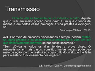 Transmissão
O fluido vital se transmite de um indivíduo a outro. Aquele
que o tiver em maior porção pode dá-lo a um que o tenha de
menos e em certos casos prolongar a vida prestes a extinguir-
se.
Do princípio Vital cap. IV L.E.
424. Por meio de cuidados dispensados a tempo, podem reatar-
se laços prestes a se desfazerem e restituir-se à vida um ser
que definitivamente morreria se não fosse socorrido?
“Sem dúvida e todos os dias tendes a prova disso. O
magnetismo, em tais casos, constitui, muitas vezes, poderoso
meio de ação, porque restitui ao corpo o fluido vital que lhe falta
para manter o funcionamento dos órgãos.”
L.E. Parte 2ª - Cap. VII Da emancipação da alma
 
