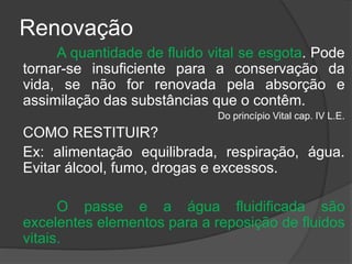 Renovação
A quantidade de fluido vital se esgota. Pode
tornar-se insuficiente para a conservação da
vida, se não for renovada pela absorção e
assimilação das substâncias que o contêm.
Do princípio Vital cap. IV L.E.
COMO RESTITUIR?
Ex: alimentação equilibrada, respiração, água.
Evitar álcool, fumo, drogas e excessos.
O passe e a água fluidificada são
excelentes elementos para a reposição de fluidos
vitais.
 