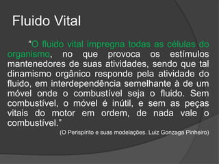 Fluido Vital
“O fluido vital impregna todas as células do
organismo, no que provoca os estímulos
mantenedores de suas atividades, sendo que tal
dinamismo orgânico responde pela atividade do
fluido, em interdependência semelhante à de um
móvel onde o combustível seja o fluido. Sem
combustível, o móvel é inútil, e sem as peças
vitais do motor em ordem, de nada vale o
combustível.”
(O Perispírito e suas modelações. Luiz Gonzaga Pinheiro)
 