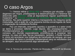 O caso Argos
“— Iremos retirar o tônus vital — começou por elucidar — que
degenera em Argos, predispondo-o à desencarnação e o faremos ser
absorvido pelo pulmotor onde já depositamos regular quantidade de
maaprana * ou energia superior e de vitalidade extraída dos vegetais
terrestres. Na parte superior interna e transparente da máquina serão
misturadas, sob a ação de uma pequena bomba encarregada de fazer
a oxigenação da substância fluídica.
Fez um intervalo, enquanto apontou o aparelho e o setor onde
se daria o processo referido. Logo depois, deu prosseguimento: —
Providenciaremos um doador encarnado que, consultado em encontro
conosco, em reunião especializada, prontificou-se a cooperar. Isto
porque, no caso em tela, faz-se necessário, também, o fluido humano
e, como sói acontecer nos trabalhos de transfusão de sangue, em que
a identidade de tipos é condição indispensável para os resultados que
se almejam, aqui encontramos algo semelhante. . .”
(Cap. 5- Técnica de sobrevida - Painéis da Obsessão – Manoel P. de Miranda)
 