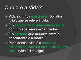 O que é a Vida?
 Vida significa existência. Do latim
“vita”, que se refere à vida.
 É o estado de atividade incessante
comum aos seres organizados.
 É o período que decorre entre o
nascimento e a morte .
 Por extensão vida é o tempo de
existência ou funcionamento de alguma
coisa. (vida útil de algo)
 