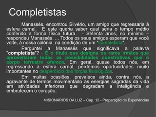 Completistas
Manassés, encontrou Silvério, um amigo que regressaria à
esfera carnal. E este queria saber qual seria o tempo médio
conferido à forma física futura. - Setenta anos, no mínimo –
respondeu Manassés. ... Todos os seus amigos esperam que você
volte, à nossa colônia, na condição de um "completista".
Perguntei a Manassés que significava a palavra
"completista"? - É o título que designa os raros irmãos que
aproveitaram todas as possibilidades construtivas que o
corpo terrestre oferece. Em geral, quase todos nós, em
regressando à esfera carnal, perdemos oportunidades muito
importantes no desperdício das forças fisiológicas.
Em muitas ocasiões, prevalece ainda, contra nós, a
agravante de termos movimentado as energias sagradas da vida
em atividades inferiores que degradam a inteligência e
embrutecem o coração.
MISIONÁRIOS DA LUZ – Cap. 12 - Preparação de Experiências
 