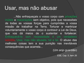 Usar, mas não abusar
...Não enfraqueçais o vosso corpo com privações
inúteis e macerações sem objetivo, pois que necessitais
de todas as vossas forças para cumprirdes a vossa
missão de trabalhar na Terra. Torturar e martirizar
voluntariamente o vosso corpo é contravir a Lei de Deus,
que vos dá meios de o sustentar e fortalecer.
Enfraquecê-lo sem necessidade é um verdadeiro
suicídio. Usai, mas não abuseis, tal a lei. O abuso das
melhores coisas tem a sua punição nas inevitáveis
consequências que acarreta...
(Um anjo guardião)
ESE, Cap. 5, item 26
 
