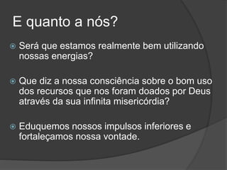 E quanto a nós?
 Será que estamos realmente bem utilizando
nossas energias?
 Que diz a nossa consciência sobre o bom uso
dos recursos que nos foram doados por Deus
através da sua infinita misericórdia?
 Eduquemos nossos impulsos inferiores e
fortaleçamos nossa vontade.
 
