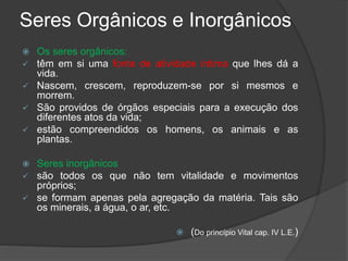 Seres Orgânicos e Inorgânicos
 Os seres orgânicos:
 têm em si uma fonte de atividade íntima que lhes dá a
vida.
 Nascem, crescem, reproduzem-se por si mesmos e
morrem.
 São providos de órgãos especiais para a execução dos
diferentes atos da vida;
 estão compreendidos os homens, os animais e as
plantas.
 Seres inorgânicos
 são todos os que não tem vitalidade e movimentos
próprios;
 se formam apenas pela agregação da matéria. Tais são
os minerais, a água, o ar, etc.
 (Do princípio Vital cap. IV L.E.)
 