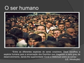 O ser humano
“Entre as diferentes espécies de seres corpóreos, Deus escolheu a
espécie humana para a encarnação dos Espíritos que chegaram a certo grau de
desenvolvimento, dando-lhe superioridade moral e intelectual sobre as outras.”
(LE. Introdução)
 