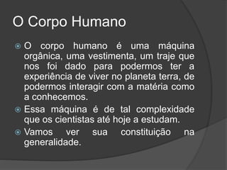 O Corpo Humano
 O corpo humano é uma máquina
orgânica, uma vestimenta, um traje que
nos foi dado para podermos ter a
experiência de viver no planeta terra, de
podermos interagir com a matéria como
a conhecemos.
 Essa máquina é de tal complexidade
que os cientistas até hoje a estudam.
 Vamos ver sua constituição na
generalidade.
 