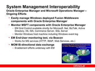 System Management Interoperability
Oracle Enterprise Manager and Microsoft Operations Manager –
Ongoing Efforts
 • Easily manage Windows deployed Fusion Middleware
   components with Oracle Enterprise Manager
 • Monitor MSFT components with Oracle Enterprise Manager
    – EM Grid Control available shortly for Microsoft .Net, BizTalk, Active
      Directory, IIS, ISA, Commerce Server, SQL Server
    – Monitor Windows host machine including Windows event log
 • EM End-User monitoring test, via Beacon
    – Works for MS services (HTTP, IMAP, Web Services, etc.)
 • MOM Bi-directional data exchange
    – Enablement efforts underway with EM
 