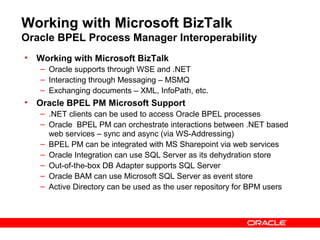 Working with Microsoft BizTalk
Oracle BPEL Process Manager Interoperability
• Working with Microsoft BizTalk
   – Oracle supports through WSE and .NET
   – Interacting through Messaging – MSMQ
   – Exchanging documents – XML, InfoPath, etc.
• Oracle BPEL PM Microsoft Support
   – .NET clients can be used to access Oracle BPEL processes
   – Oracle BPEL PM can orchestrate interactions between .NET based
     web services – sync and async (via WS-Addressing)
   – BPEL PM can be integrated with MS Sharepoint via web services
   – Oracle Integration can use SQL Server as its dehydration store
   – Out-of-the-box DB Adapter supports SQL Server
   – Oracle BAM can use Microsoft SQL Server as event store
   – Active Directory can be used as the user repository for BPM users
 