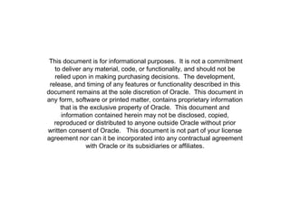 This document is for informational purposes. It is not a commitment
   to deliver any material, code, or functionality, and should not be
   relied upon in making purchasing decisions. The development,
 release, and timing of any features or functionality described in this
document remains at the sole discretion of Oracle. This document in
any form, software or printed matter, contains proprietary information
     that is the exclusive property of Oracle. This document and
     information contained herein may not be disclosed, copied,
   reproduced or distributed to anyone outside Oracle without prior
written consent of Oracle. This document is not part of your license
agreement nor can it be incorporated into any contractual agreement
               with Oracle or its subsidiaries or affiliates.
 