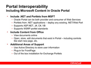 Portal Interoperability
Including Microsoft Content in Oracle Portal
• Include .NET and Portlets from MSFT
   –   Oracle Portal can be both provider and consumer of Web Services
   –   Portlets from .NET applications – deploy any existing .NET/Web Part
   –   Supports ASP.NET, J#, C#, VB
   –   Supports WSRP portlet standards
• Include Content from Office
   – View documents online
   – Open, store, edit documents that exist in Portal – including controls
     like start new page, etc.
• Additional Areas of Support
   – Use Active Directory to store user information
   – Plug-in for FrontPage
   – Out of the box installation for Exchange Portlets
 