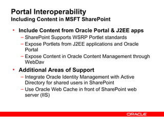 Portal Interoperability
Including Content in MSFT SharePoint
• Include Content from Oracle Portal & J2EE apps
   – SharePoint Supports WSRP Portlet standards
   – Expose Portlets from J2EE applications and Oracle
     Portal
   – Expose Content in Oracle Content Management through
     WebDav
• Additional Areas of Support
   – Integrate Oracle Identity Management with Active
     Directory for shared users in SharePoint
   – Use Oracle Web Cache in front of SharePoint web
     server (IIS)
 