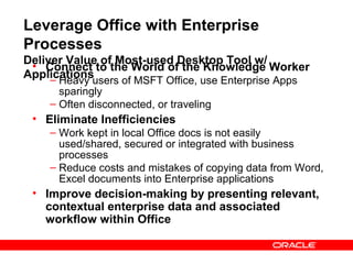 Leverage Office with Enterprise
Processes
Deliver Value of Most-used Desktop Tool w/
 • Connect to the World of the Knowledge Worker
Applications
     –Heavy users of MSFT Office, use Enterprise Apps
      sparingly
    – Often disconnected, or traveling
 • Eliminate Inefficiencies
    – Work kept in local Office docs is not easily
      used/shared, secured or integrated with business
      processes
    – Reduce costs and mistakes of copying data from Word,
      Excel documents into Enterprise applications
 • Improve decision-making by presenting relevant,
   contextual enterprise data and associated
   workflow within Office
 