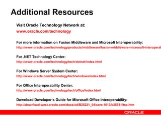 Additional Resources
 Visit Oracle Technology Network at:
 www.oracle.com/technology

 For more information on Fusion Middleware and Microsoft Interoperability:
 http://www.oracle.com/technology/products/middleware/fusion-middleware-microsoft-interoperab


 For .NET Technology Center:
 http://www.oracle.com/technology/tech/dotnet/index.html


 For Windows Server System Center:
 http://www.oracle.com/technology/tech/windows/index.html


 For Office Interoperability Center:
 http://www.oracle.com/technology/tech/office/index.html


 Download Developer’s Guide for Microsoft Office Interoperability:
 http://download-west.oracle.com/docs/cd/B25221_04/core.1013/b25781/toc.htm
 
