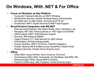 On Windows, With .NET & For Office
•   Focus on Windows as Key Platform
     –   Concurrent Testing & Delivery on MSFT-Windows
     –   AD/Windows Security: Simpler Windows Native Authentication
     –   IIS: Better perf. w/ Web Cache, Using IIS at HTTP tier
     –   Clusterware: MSFT Cluster Services & MSFT NLB Support
•   Broad Product Integration with MS.NET
     –   Web Services/Protocols: WS-I Basic Profile, Dime, Serializers, etc.
     –   Managing .NET WS: Enforce policies w/ .NET agent and OWSM
     –   UDDI Support: MSFT UDDI Browser Support
     –   Queuing: JMS Bridge to MSMQ
     –   Legacy Support: C++ Web Services to J2EE Interop
     –   Orchestration: BizTalk Interoperability
     –   Human Workflow: MSFT WinForms, InfoPath Integration
     –   Portals: Sharing WS & Portlets across SharePoint, Oracle Portal
     –   Directory Services: Simpler Active Directory Sync
•   Office
     –   Office 2003: Using InfoPath, Word, Excel as “front-end”
     –   Orchestrating Office 2003: Incorporate into Workflows with BPEL PM
     –   Alerting through Office: Oracle BAM to Outlook
     –   Publish to Office docs: XML Publisher, Oracle BI Excel plugin
 