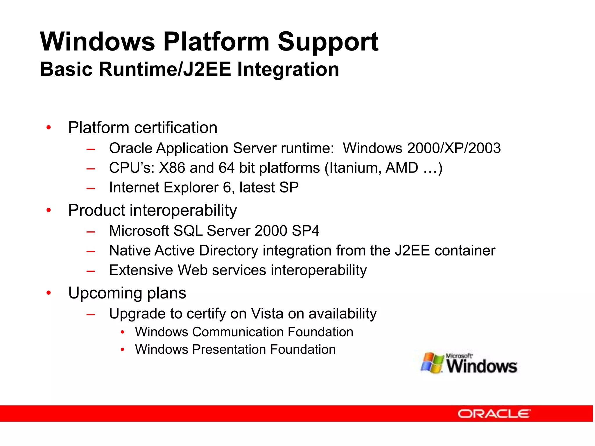 Windows Platform Support
Basic Runtime/J2EE Integration
• Platform certification
– Oracle Application Server runtime: Windows 2000/XP/2003
– CPU’s: X86 and 64 bit platforms (Itanium, AMD …)
– Internet Explorer 6, latest SP
• Product interoperability
– Microsoft SQL Server 2000 SP4
– Native Active Directory integration from the J2EE container
– Extensive Web services interoperability
• Upcoming plans
– Upgrade to certify on Vista on availability
• Windows Communication Foundation
• Windows Presentation Foundation
 