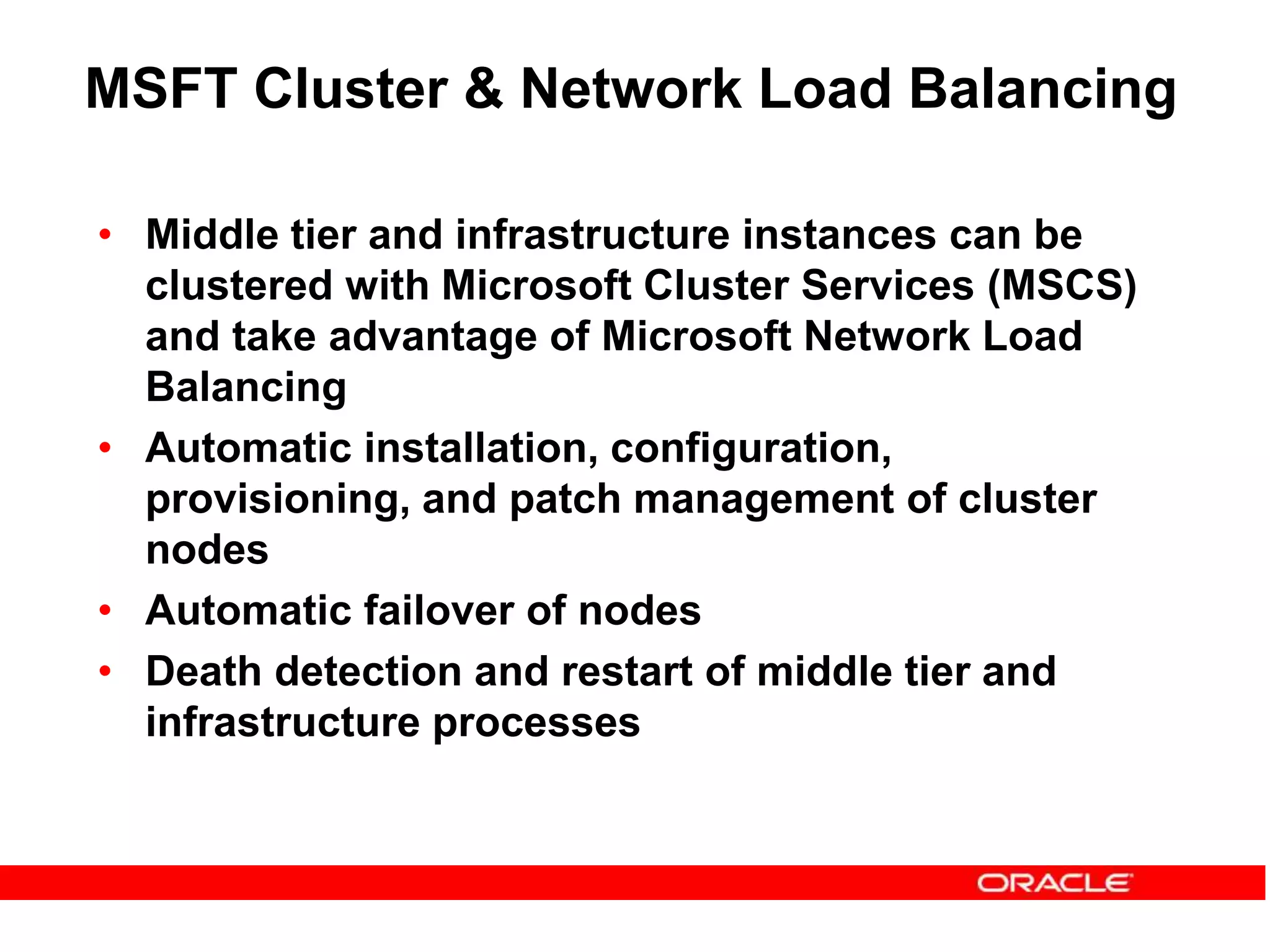MSFT Cluster & Network Load Balancing
• Middle tier and infrastructure instances can be
clustered with Microsoft Cluster Services (MSCS)
and take advantage of Microsoft Network Load
Balancing
• Automatic installation, configuration,
provisioning, and patch management of cluster
nodes
• Automatic failover of nodes
• Death detection and restart of middle tier and
infrastructure processes
 