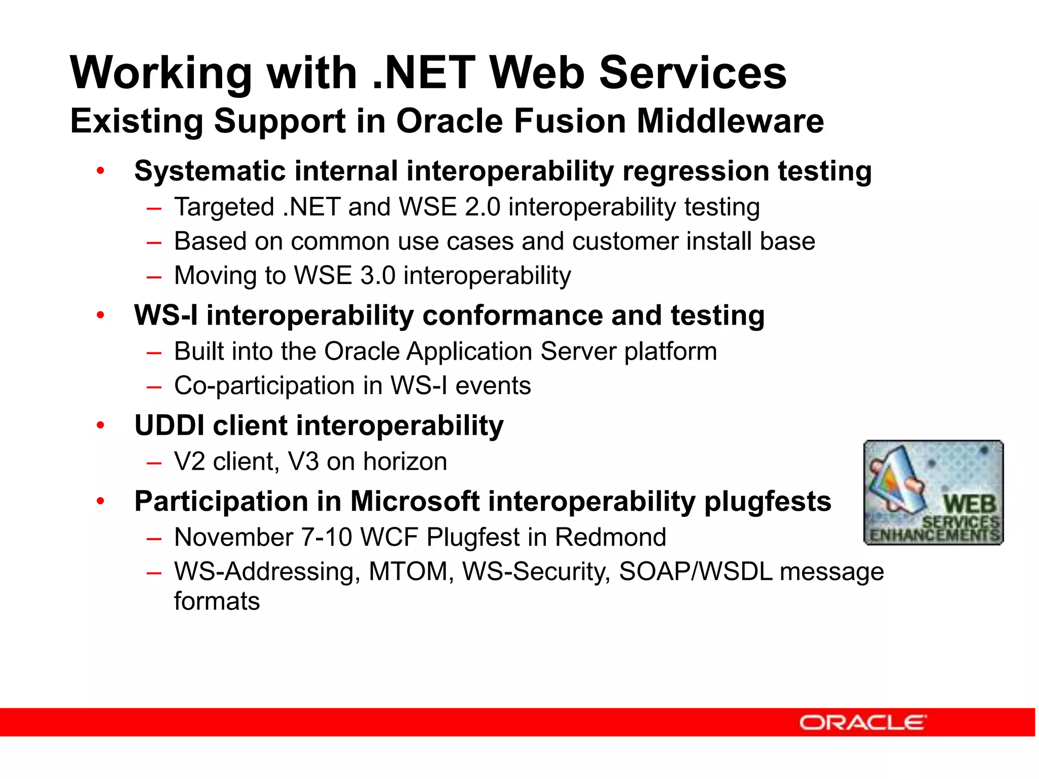Working with .NET Web Services
Existing Support in Oracle Fusion Middleware
• Systematic internal interoperability regression testing
– Targeted .NET and WSE 2.0 interoperability testing
– Based on common use cases and customer install base
– Moving to WSE 3.0 interoperability
• WS-I interoperability conformance and testing
– Built into the Oracle Application Server platform
– Co-participation in WS-I events
• UDDI client interoperability
– V2 client, V3 on horizon
• Participation in Microsoft interoperability plugfests
– November 7-10 WCF Plugfest in Redmond
– WS-Addressing, MTOM, WS-Security, SOAP/WSDL message
formats
 