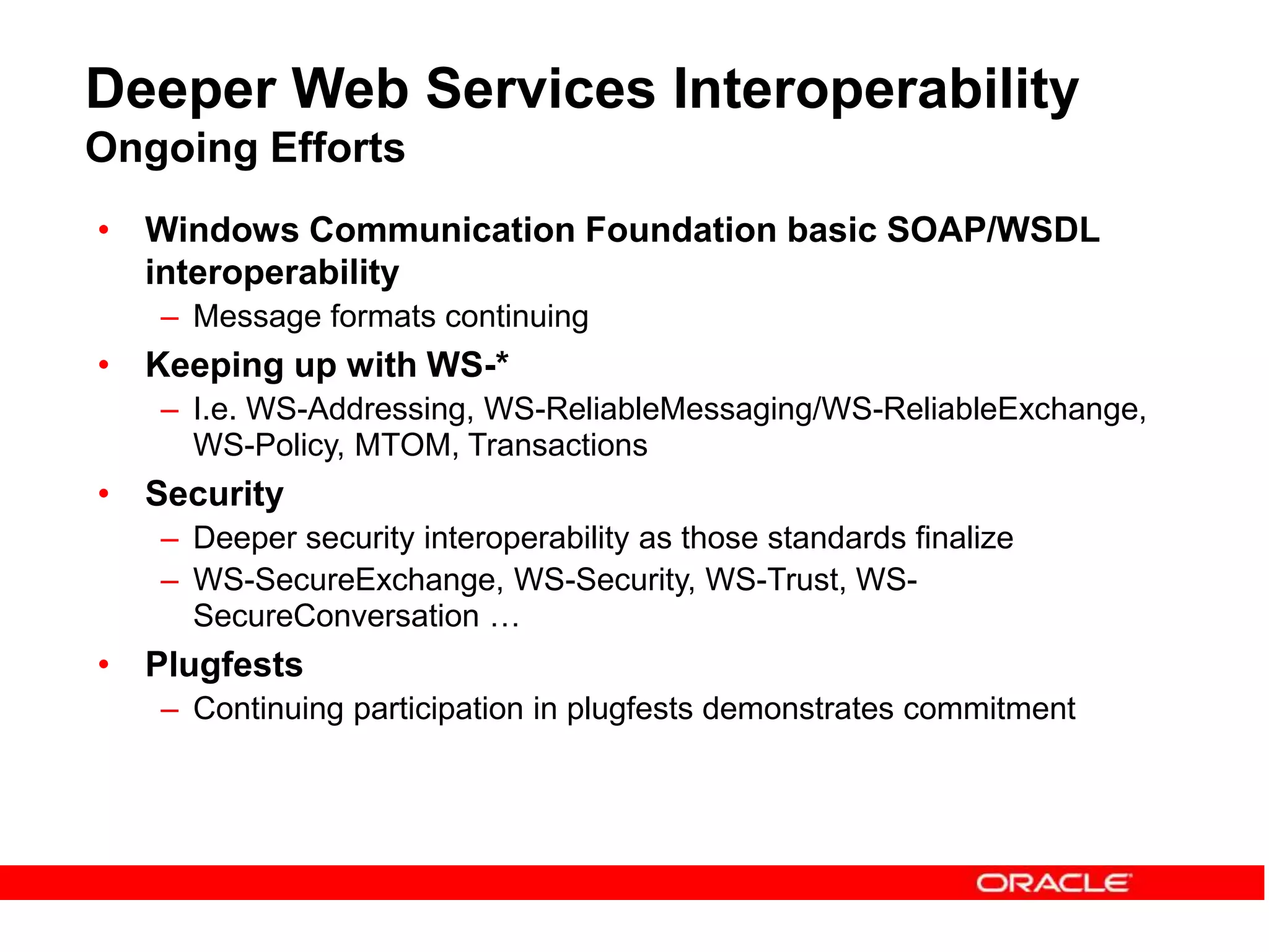 Deeper Web Services Interoperability
Ongoing Efforts
• Windows Communication Foundation basic SOAP/WSDL
interoperability
– Message formats continuing
• Keeping up with WS-*
– I.e. WS-Addressing, WS-ReliableMessaging/WS-ReliableExchange,
WS-Policy, MTOM, Transactions
• Security
– Deeper security interoperability as those standards finalize
– WS-SecureExchange, WS-Security, WS-Trust, WS-
SecureConversation …
• Plugfests
– Continuing participation in plugfests demonstrates commitment
 