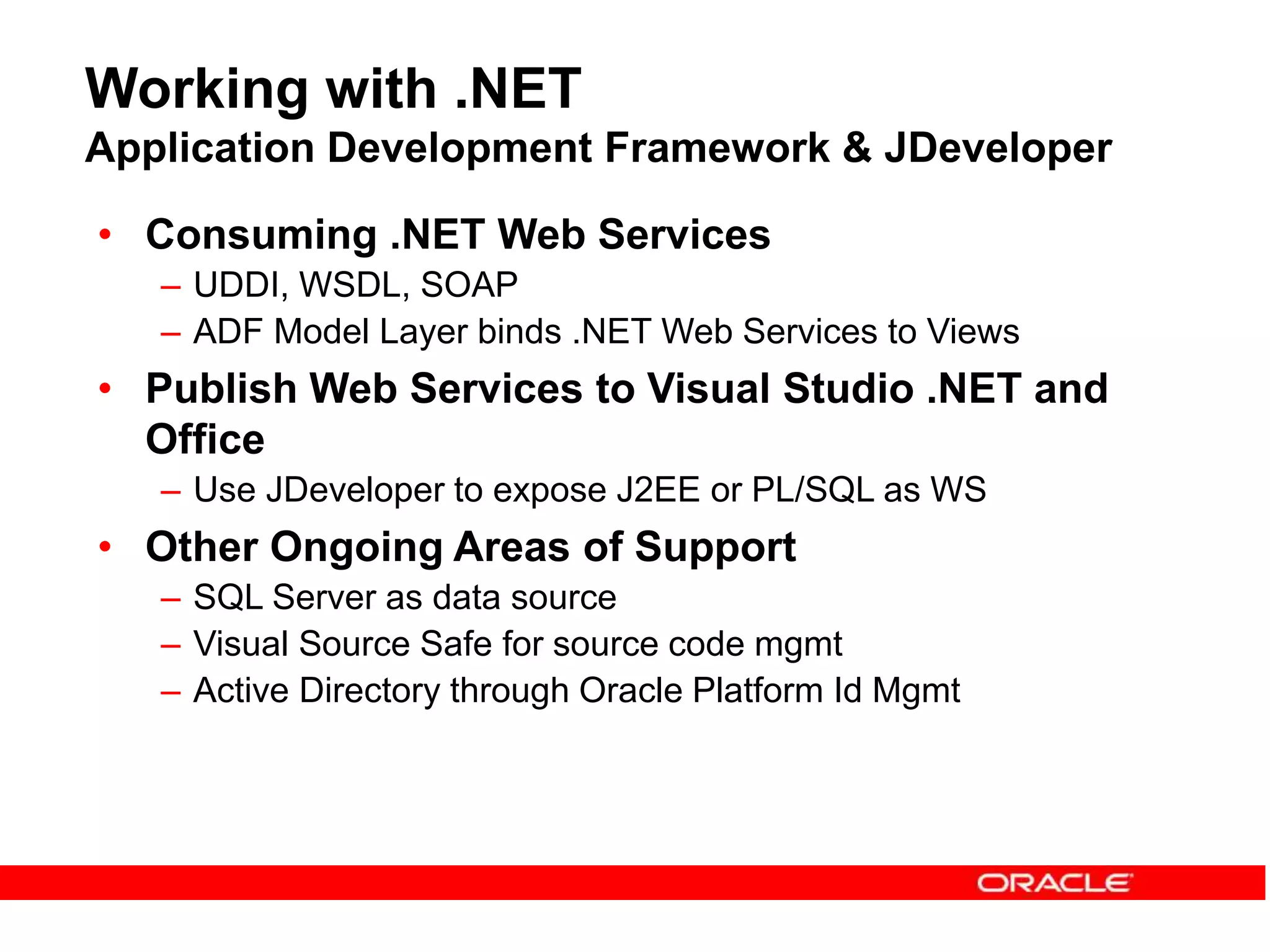Working with .NET
Application Development Framework & JDeveloper
• Consuming .NET Web Services
– UDDI, WSDL, SOAP
– ADF Model Layer binds .NET Web Services to Views
• Publish Web Services to Visual Studio .NET and
Office
– Use JDeveloper to expose J2EE or PL/SQL as WS
• Other Ongoing Areas of Support
– SQL Server as data source
– Visual Source Safe for source code mgmt
– Active Directory through Oracle Platform Id Mgmt
 